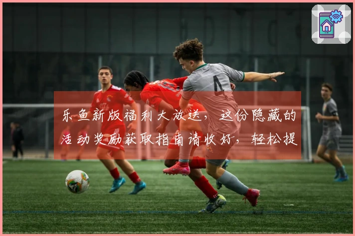 乐鱼新版福利大放送，这份隐藏的活动奖励获取指南请收好，轻松提升收益！