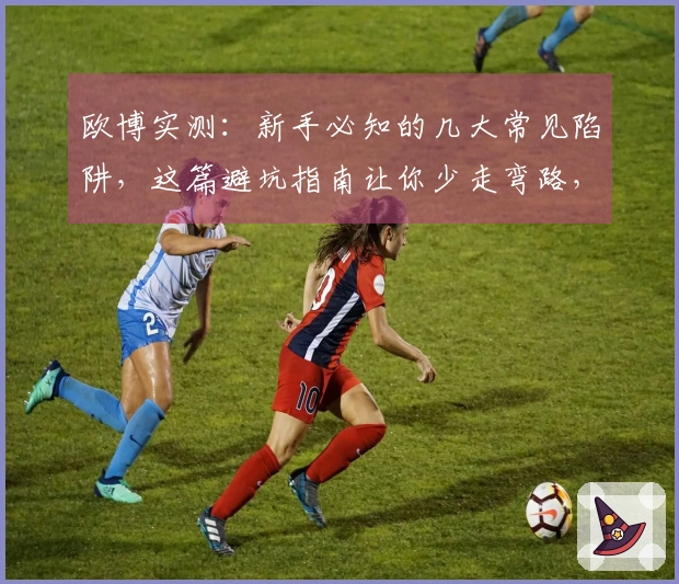 欧博实测：新手必知的几大常见陷阱，这篇避坑指南让你少走弯路，迅速上手