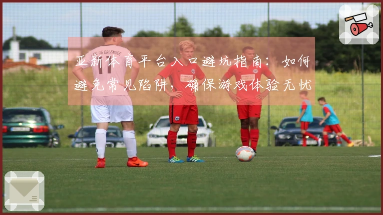 亚新体育平台入口避坑指南：如何避免常见陷阱，确保游戏体验无忧