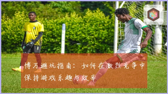 博万避坑指南：如何在激烈竞争中保持游戏乐趣与效率