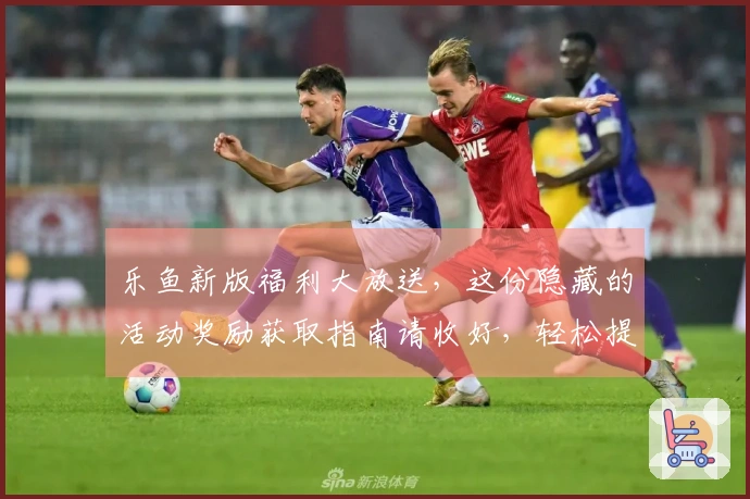 乐鱼新版福利大放送，这份隐藏的活动奖励获取指南请收好，轻松提升收益！